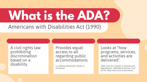 What is the ADA? The Americans with Disabilities Act (1990)  A civil rights law prohibiting discrimination based on a disability. Provides equal access to all regarding public accommodations. (i.e. adding wheelchair ramps to entrances) Looks at "how programs, services, and activities are delivered". ("ADA Tool Kit: Chapter 1, Statues and Regulations", ADA Best Practices Tool Kit for State and Local Government.)