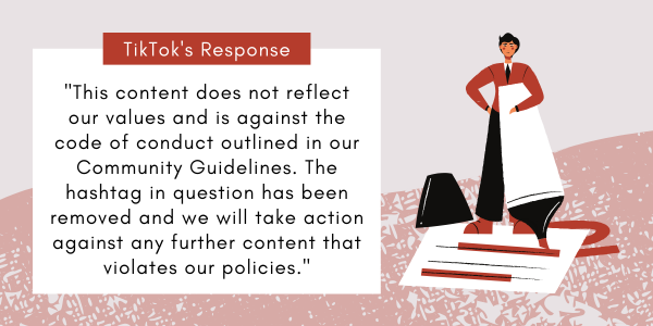 Image Text: TikTok's Response. "This content does not reflect our values and is against the code of conduct outlined in our Community Guidelines. The hashtag in question has been removed and we will take action against any further content that violates our policies."