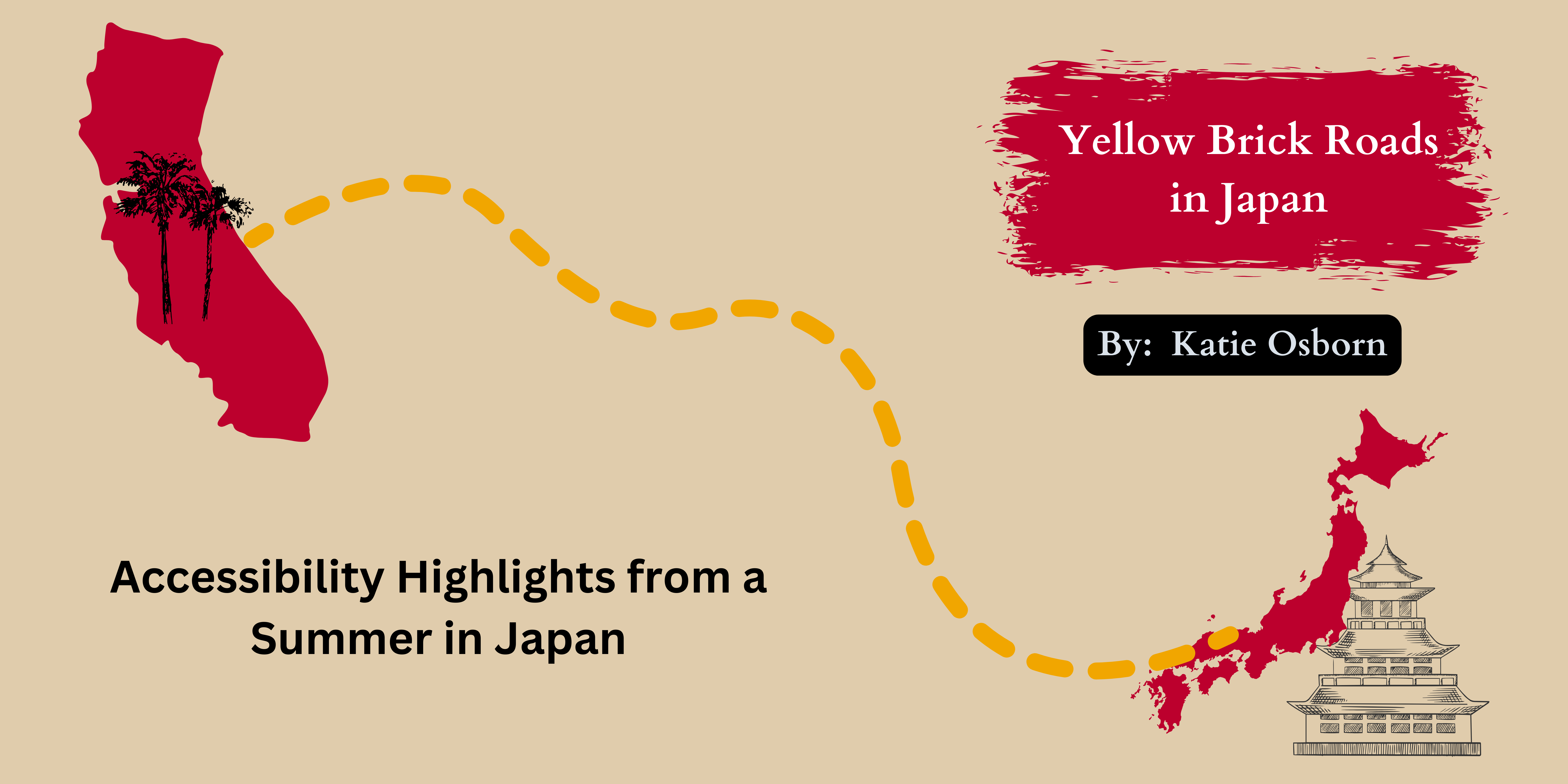 Title:  Yellow Brick Roads in Japan, By: Katie Osborn, Accessibility Highlights from a summer in Japan.  Silhouettes of California with palm trees and Japan with a pagoda with a dotted line between them implying travel