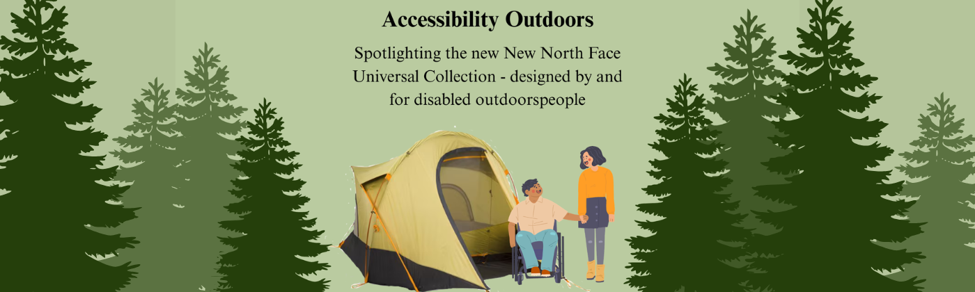 A comic like drawing of a couple, the woman standing and the man in a wheelchair, standing in front of the North Face Universal Design tent. Pine trees line each side in varying colors of green on a light green background. The top says "Accessibility Outdoors" with a subheading thats says "Spotlighting the new North face Universal Collection - designed by and for disabled outdoorspeople". 