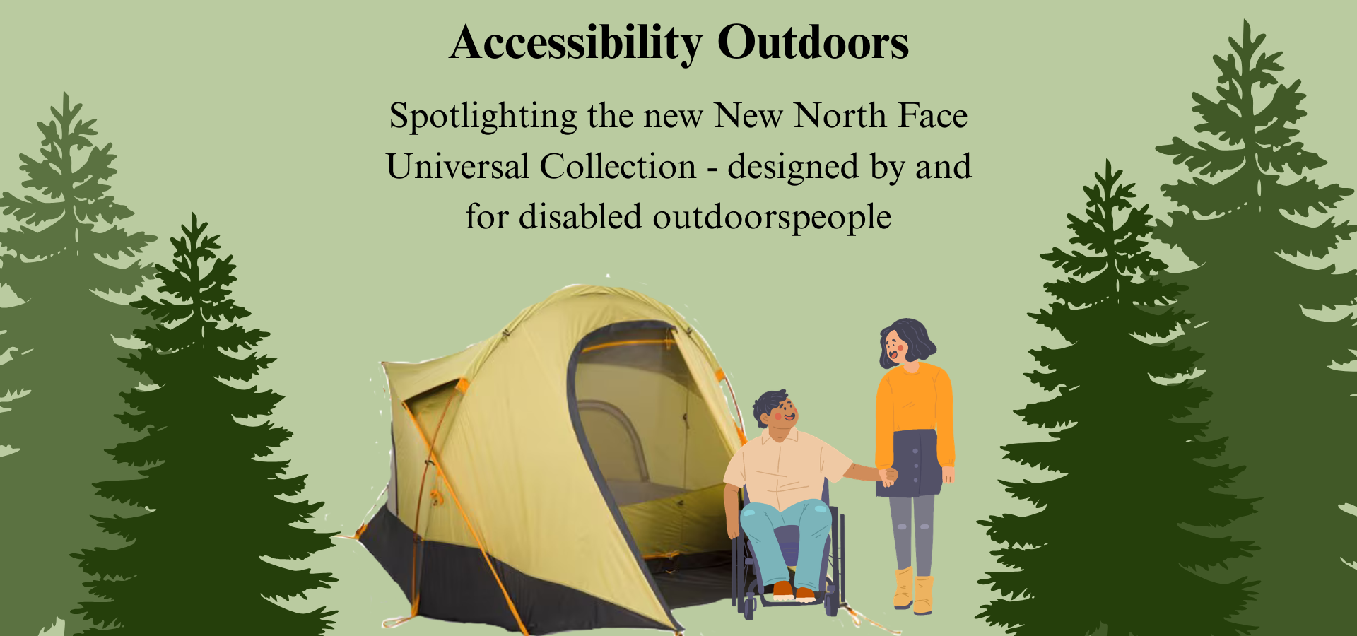 A comic like drawing of a couple, the woman standing and the man in a wheelchair, standing in front of the North Face Universal Design tent. Pine trees line each side in varying colors of green on a light green background. The top says "Accessibility Outdoors" with a subheading thats says "Spotlighting the new North face Universal Collection - designed by and for disabled outdoorspeople". 