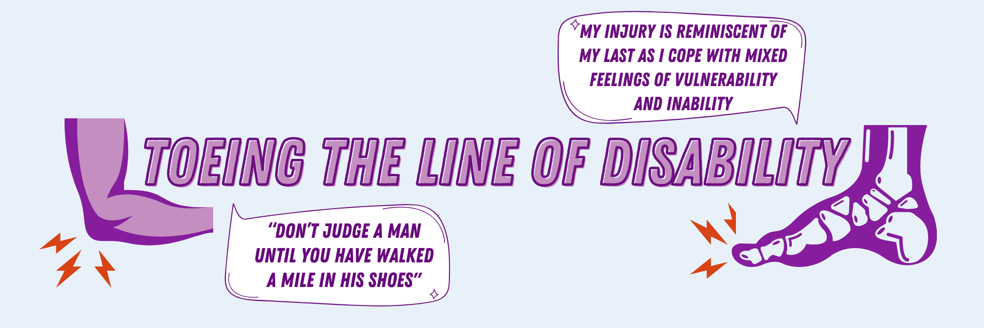 Title Text:  Toeing the Line of Disability. Graphics:  Elbow  injury and toe/foot injury.  Speech bubble text:  Don't judge a man until you have walked a mile in his shoes.  My injury is reminiscent of my last as I cope with mixed feelings of vulnerability and inability.