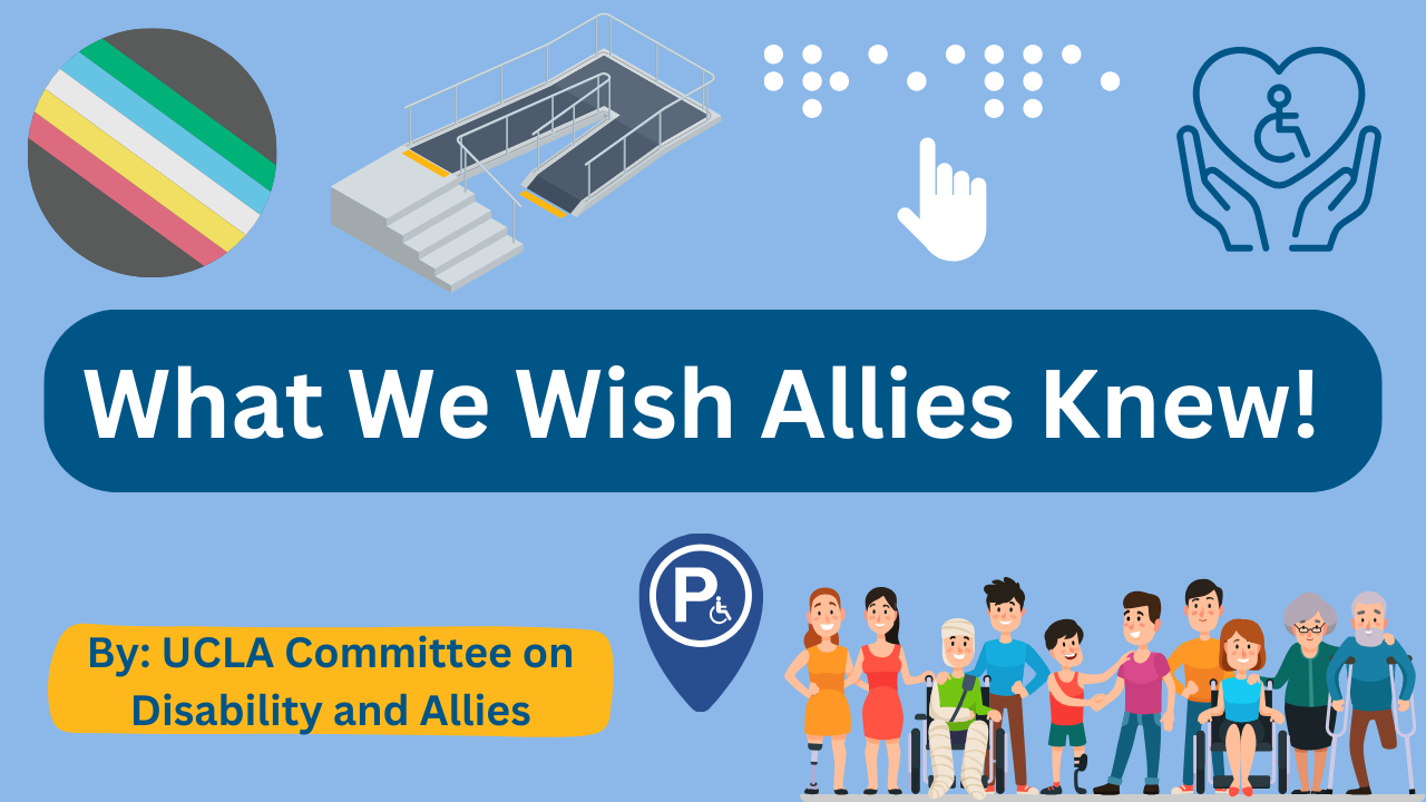 What We Wish Allies Knew! By: UCLA Committee on Disability and Allies and disability ally imagery like disabilty pride flag, a ramp and stairs, Braille, wheelchair symbol in heart and hands, wheelchair image in location point and miscellaneous cartoon disabled folks